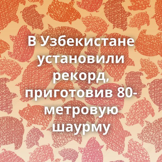 В Узбекистане установили рекорд, приготовив 80-метровую шаурму