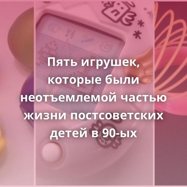 Пять игрушек, которые были неотъемлемой частью жизни постсоветских детей в 90-ых