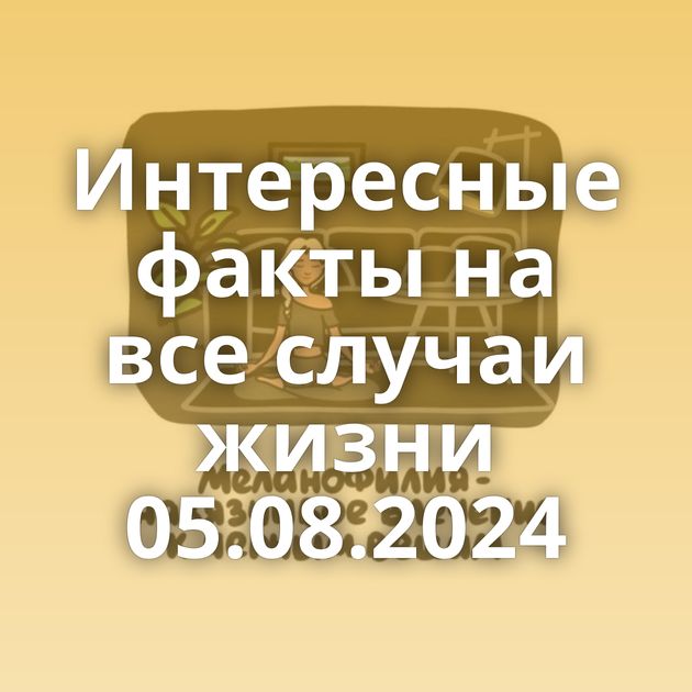 Интересные факты на все случаи жизни 05.08.2024