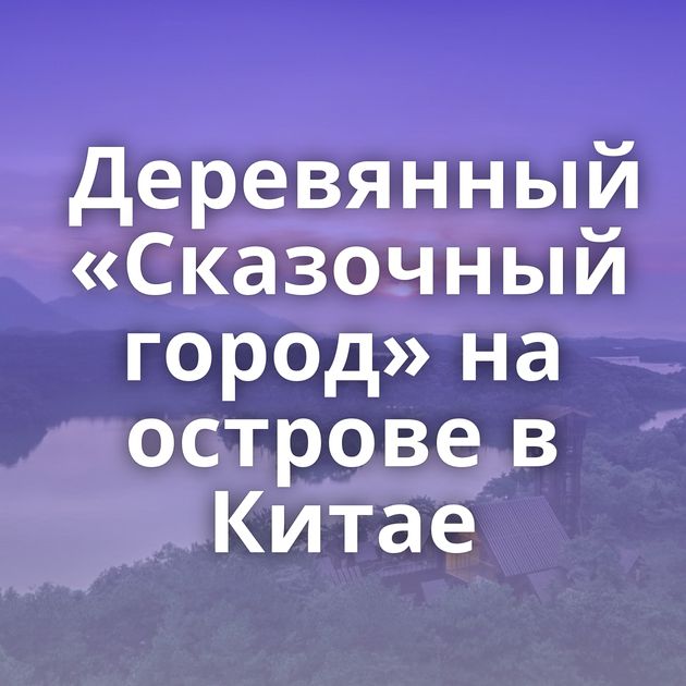 Деревянный «Сказочный город» на острове в Китае