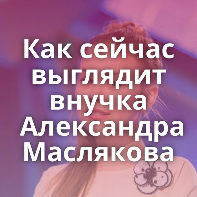 Как сейчас выглядит внучка Александра Маслякова