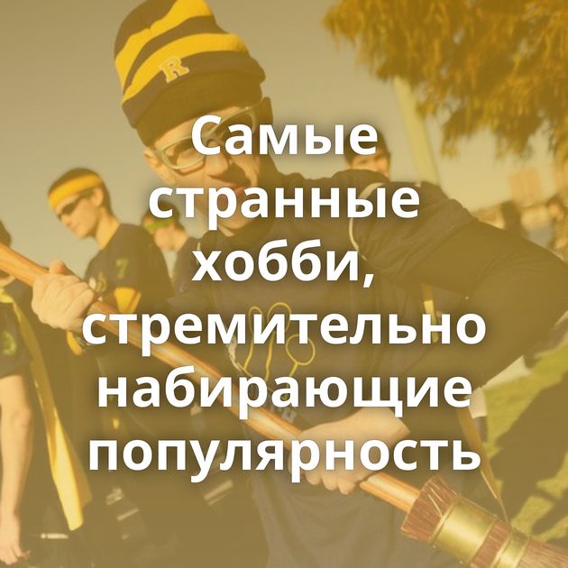 Самые странные хобби, стремительно набирающие популярность