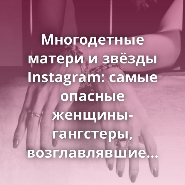 Многодетные матери и звёзды Instagram: самые опасные женщины-гангстеры, возглавлявшие мужские банды