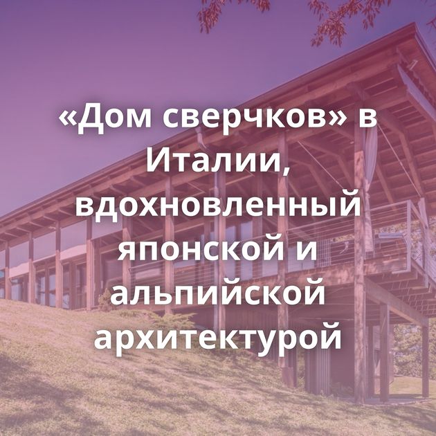 «Дом сверчков» в Италии, вдохновленный японской и альпийской архитектурой