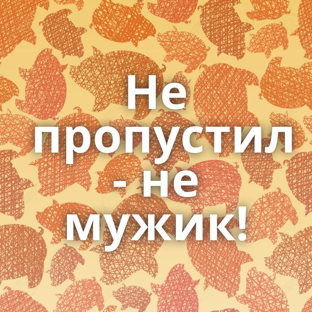 Не пропустил - не мужик!