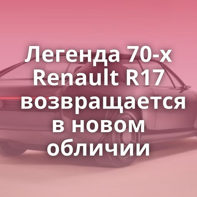 Легенда 70-х Renault R17 возвращается в новом обличии