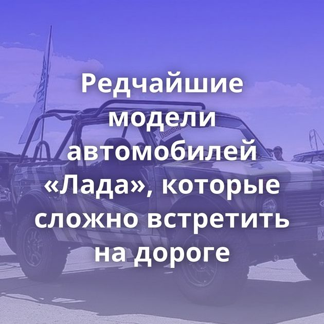 Редчайшие модели автомобилей «Лада», которые сложно встретить на дороге