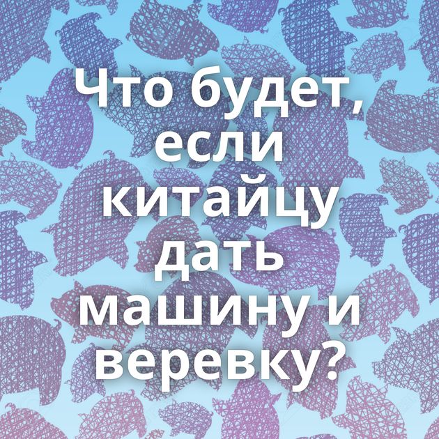 Что будет, если китайцу дать машину и веревку?