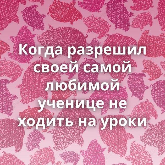 Когда разрешил своей самой любимой ученице не ходить на уроки⁠⁠