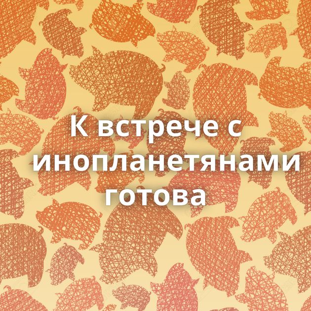 К встрече с инопланетянами готова