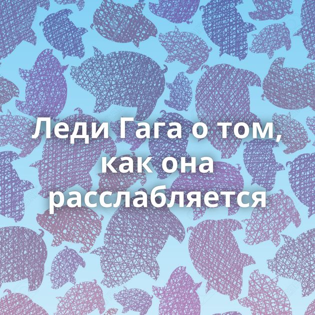 Леди Гага о том, как она расслабляется