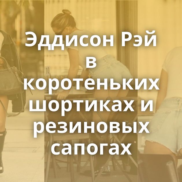 Эддисон Рэй в коротеньких шортиках и резиновых сапогах