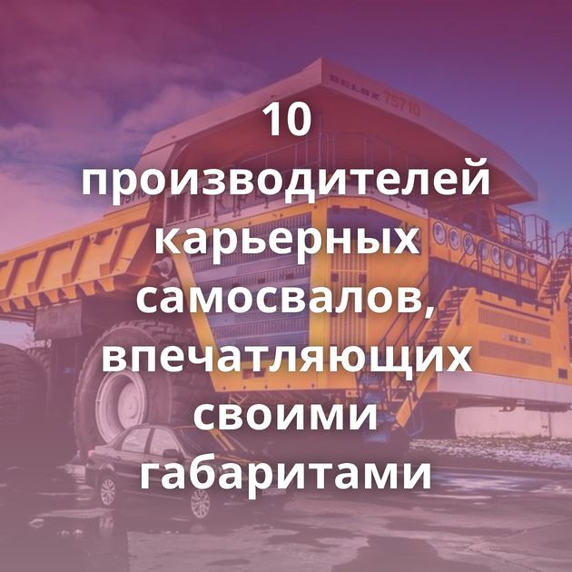 10 производителей карьерных самосвалов, впечатляющих своими габаритами