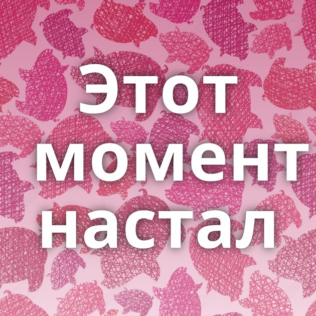 Этот момент настал