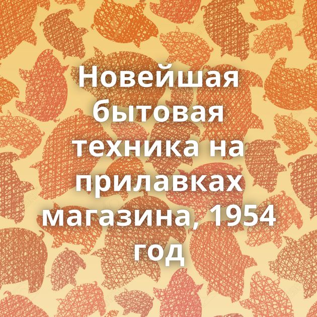 Новейшая бытовая техника на прилавках магазина, 1954 год