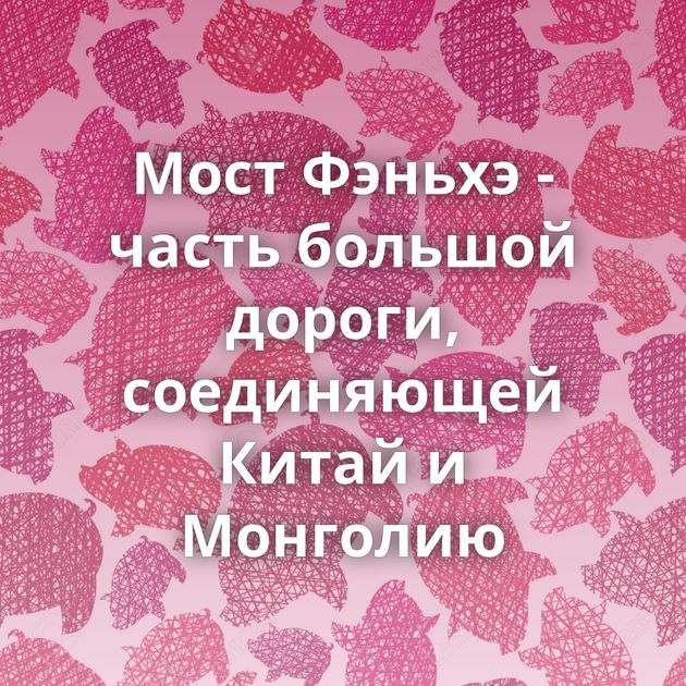 Мост Фэньхэ - часть большой дороги, соединяющей Китай и Монголию