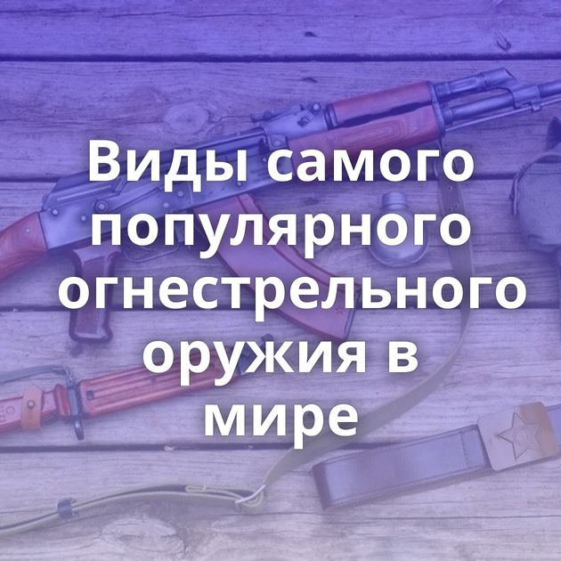 Виды самого популярного огнестрельного оружия в мире