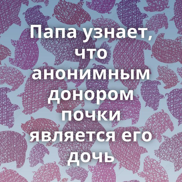 Папа узнает, что анонимным донором почки является его дочь⁠⁠