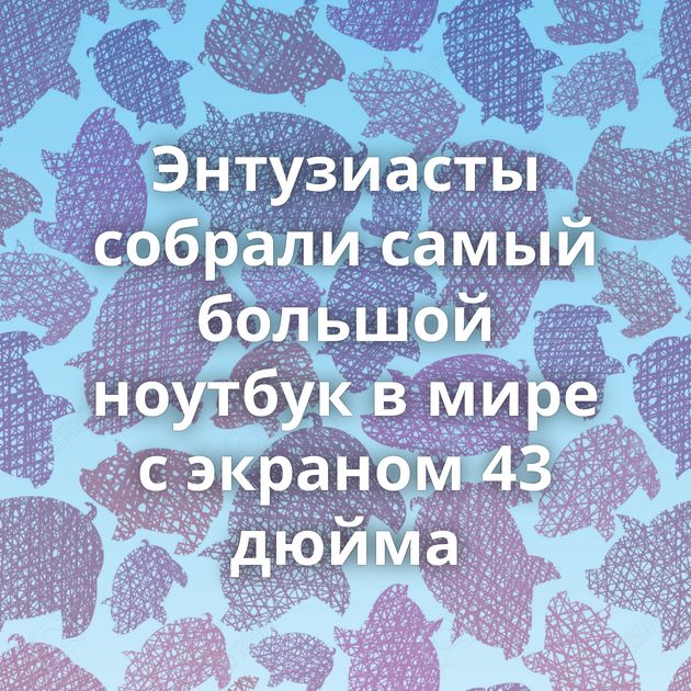 Энтузиасты собрали самый большой ноутбук в мире с экраном 43 дюйма