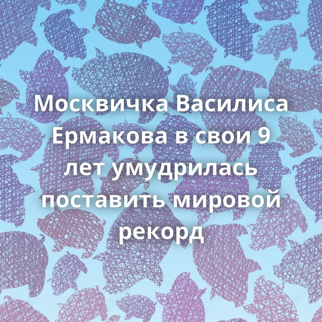 Москвичка Василиса Ермакова в свои 9 лет умудрилась поставить мировой рекорд