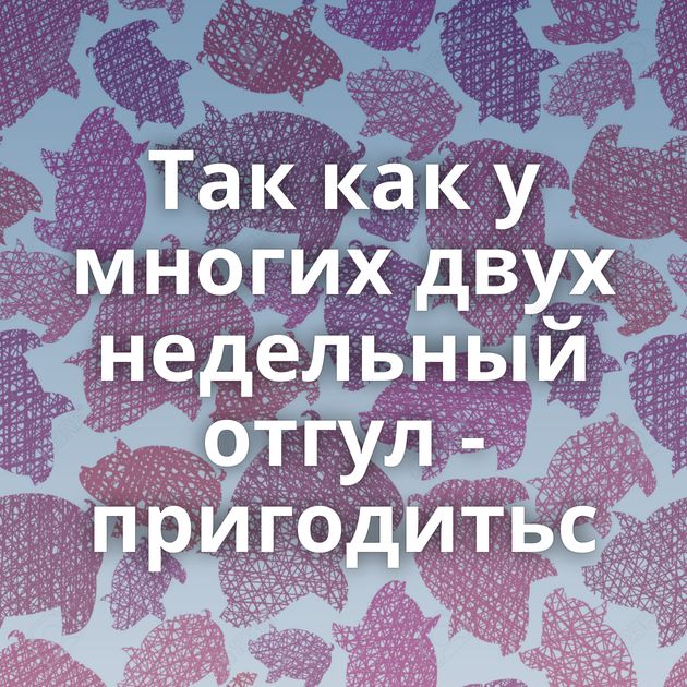 Так как у многих двух недельный отгул - пригодитьс