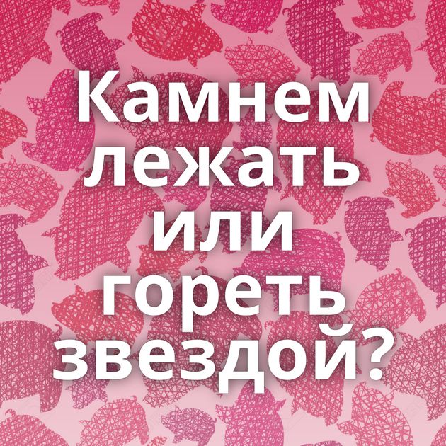 Камнем лежать или гореть звездой?