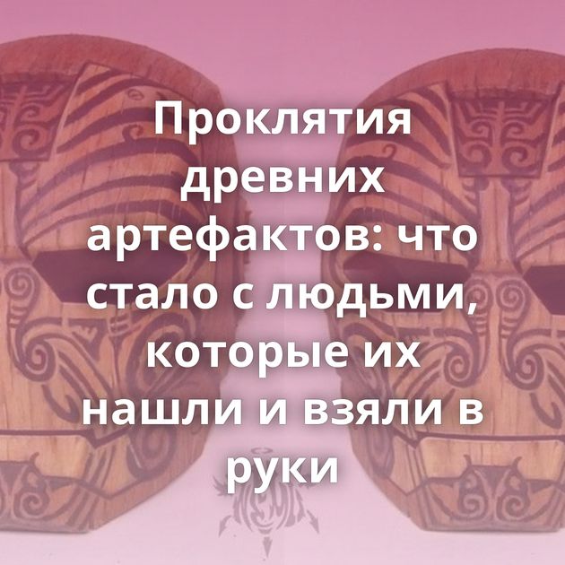 Проклятия древних артефактов: что стало с людьми, которые их нашли и взяли в руки