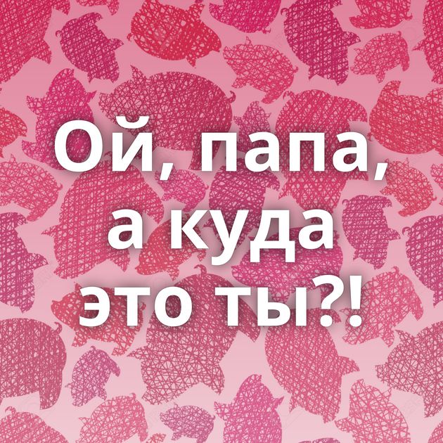 Ой, папа, а куда это ты?!