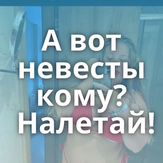 А вот невесты кому? Налетай!