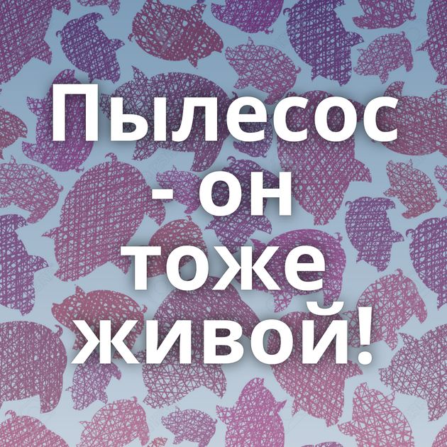 Пылесос - он тоже живой!