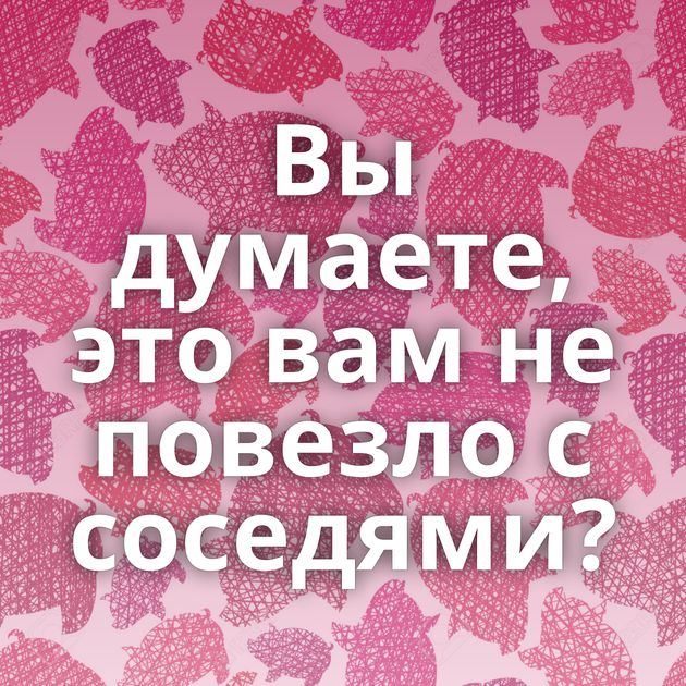 Вы думаете, это вам не повезло с соседями?