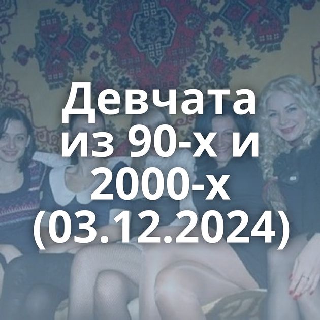 Девчата из 90-х и 2000-х (03.12.2024)