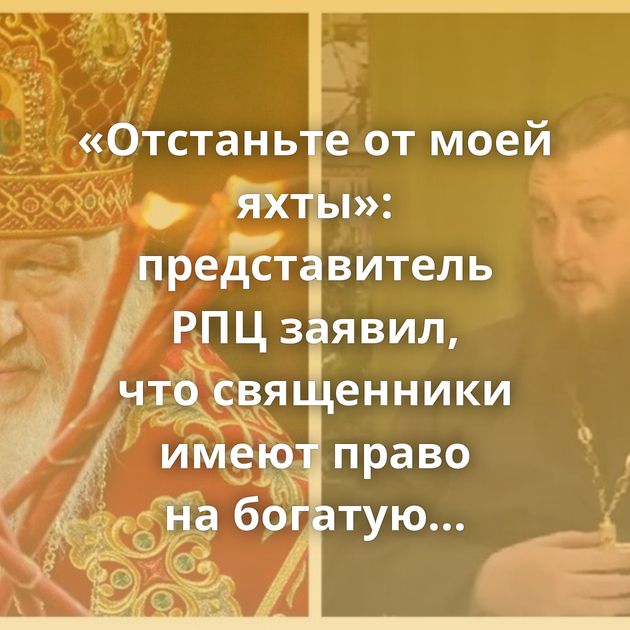 «Отстаньте от моей яхты»: представитель РПЦ заявил, что священники имеют право на богатую жизнь