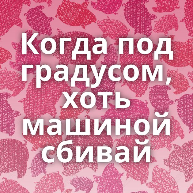 Когда под градусом, хоть машиной сбивай