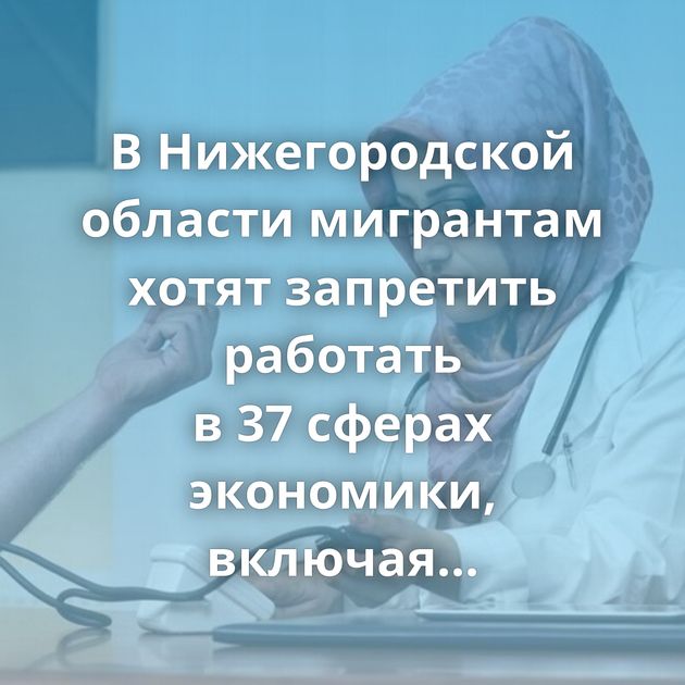 В Нижегородской области мигрантам хотят запретить работать в 37 сферах экономики, включая медицину