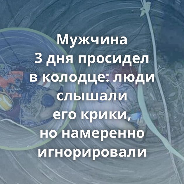 Мужчина 3 дня просидел в колодце: люди слышали его крики, но намеренно игнорировали