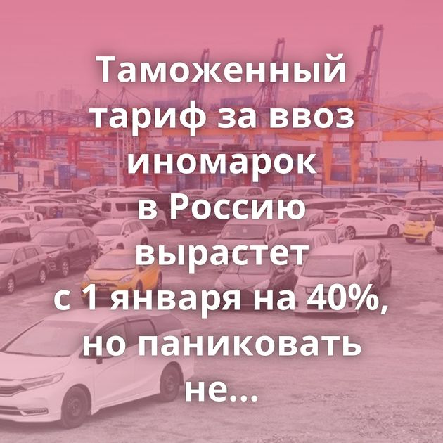 Таможенный тариф за ввоз иномарок в Россию вырастет с 1 января на 40%, но паниковать не стоит