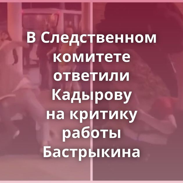 В Следственном комитете ответили Кадырову на критику работы Бастрыкина