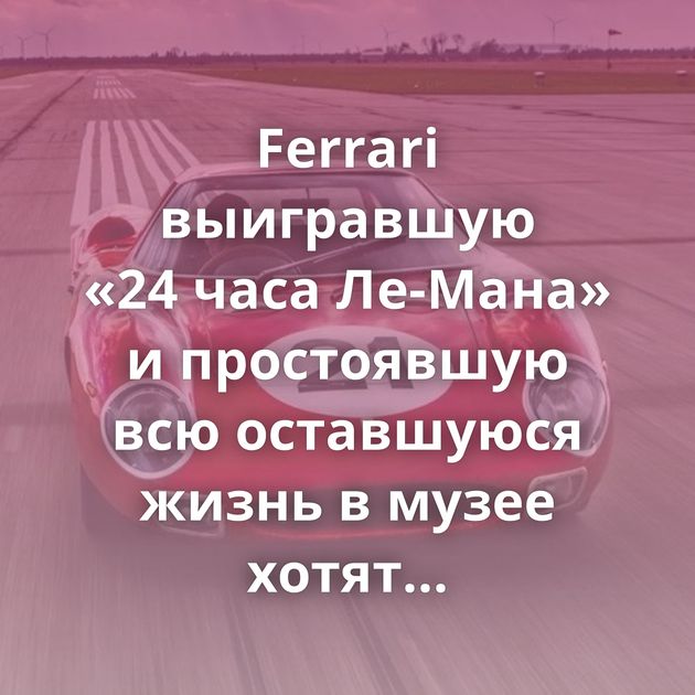 Ferrari выигравшую «24 часа Ле-Мана» и простоявшую всю оставшуюся жизнь в музее хотят продать за 2,66 миллиарда…