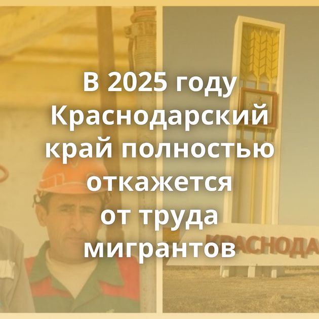 В 2025 году Краснодарский край полностью откажется от труда мигрантов