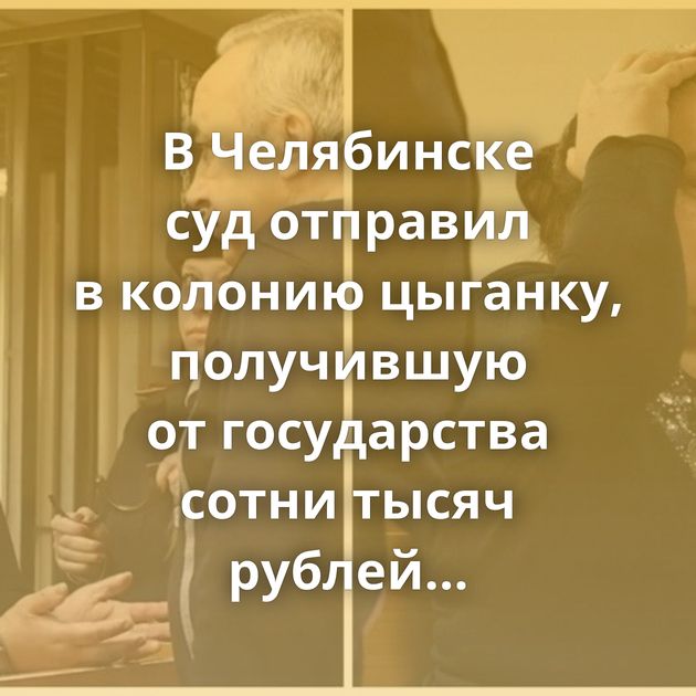 В Челябинске суд отправил в колонию цыганку, получившую от государства сотни тысяч рублей…