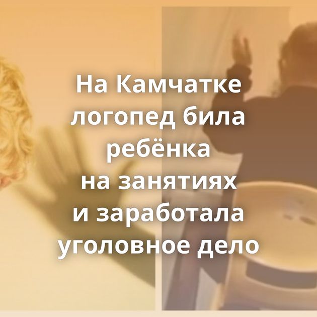 На Камчатке логопед била ребёнка на занятиях и заработала уголовное дело