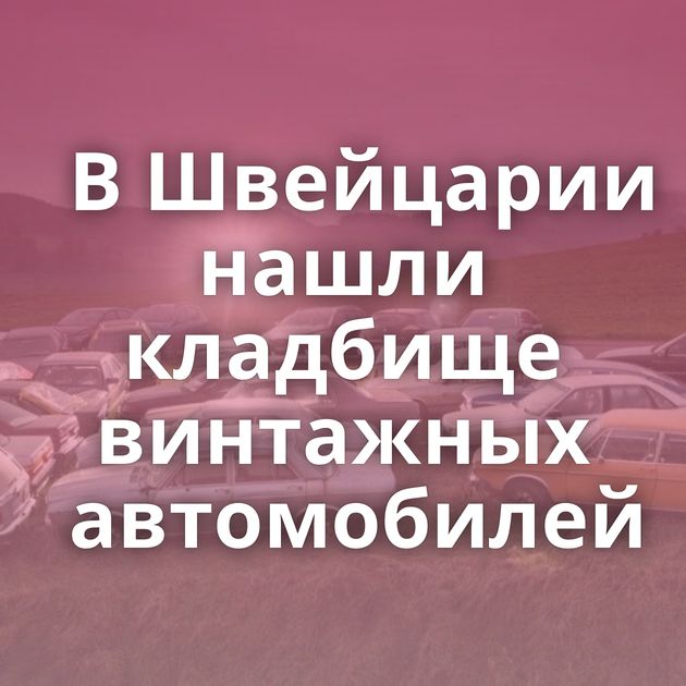 В Швейцарии нашли кладбище винтажных автомобилей