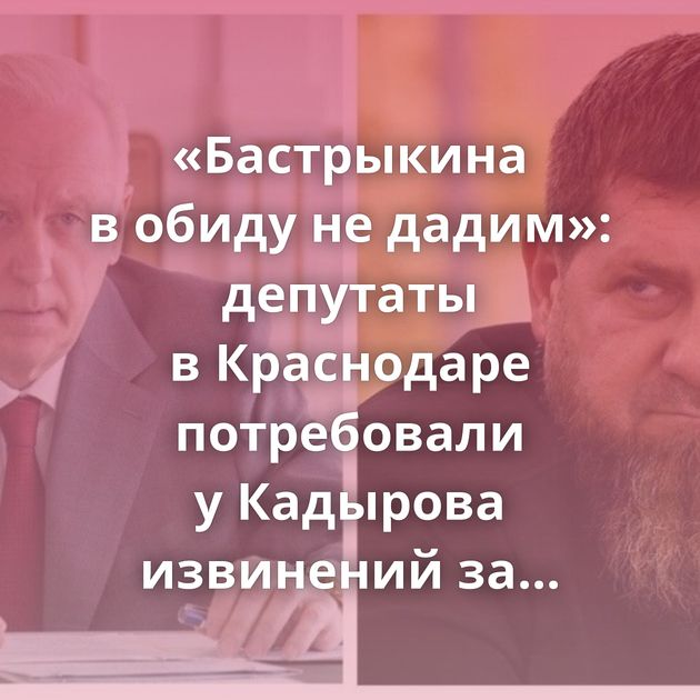 «Бастрыкина в обиду не дадим»: депутаты в Краснодаре потребовали у Кадырова извинений за его слова…