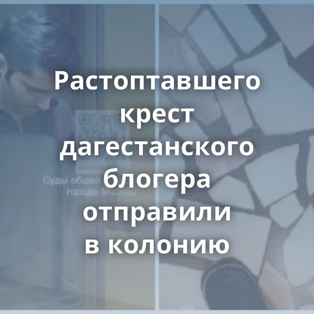 Растоптавшего крест дагестанского блогера отправили в колонию