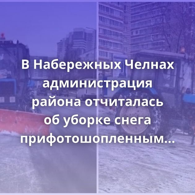 В Набережных Челнах администрация района отчиталась об уборке снега прифотошопленным трактором