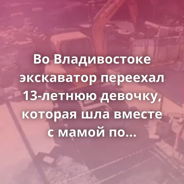 Во Владивостоке экскаватор переехал 13-летнюю девочку, которая шла вместе с мамой по стройке