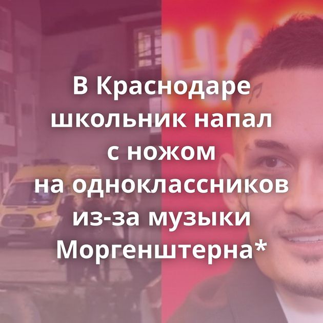 В Краснодаре школьник напал с ножом на одноклассников из-за музыки Моргенштерна*