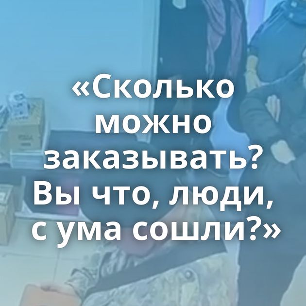 «Сколько можно заказывать? Вы что, люди, с ума сошли?»