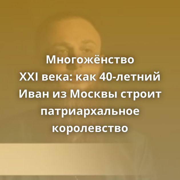 Многожёнство XXI века: как 40-летний Иван из Москвы строит патриархальное королевство